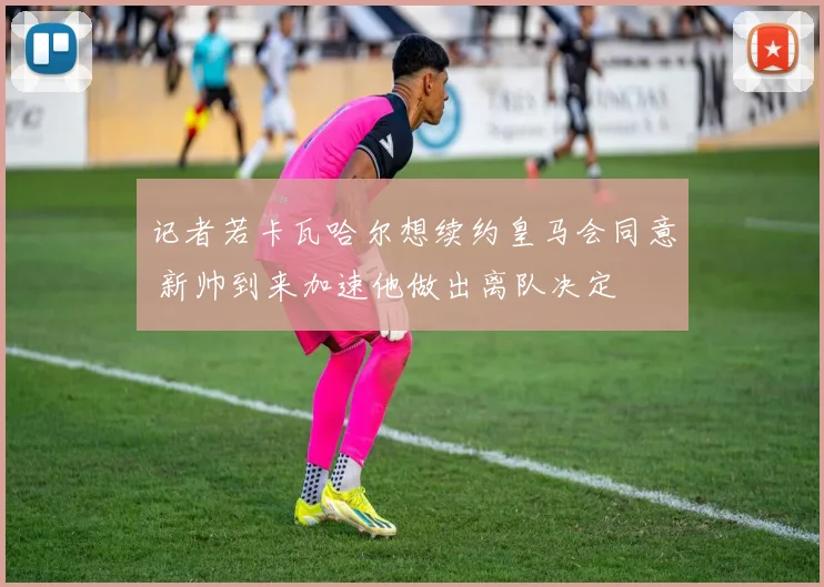 记者若卡瓦哈尔想续约皇马会同意 新帅到来加速他做出离队决定