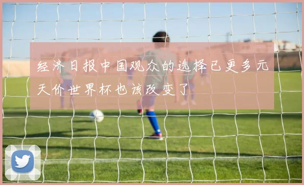 经济日报中国观众的选择已更多元天价世界杯也该改变了